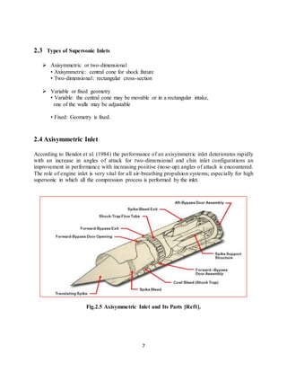 7
2.3 Types of Supersonic Inlets
 Axisymmetric or two-dimensional
• Axisymmetric: central cone for shock fixture
• Two-dimensional: rectangular cross-section
 Variable or fixed geometry
• Variable: the central cone may be movable or in a rectangular intake,
one of the walls may be adjustable
• Fixed: Geometry is fixed.
2.4 Axisymmetric Inlet
According to Bendot et al. (1984) the performance of an axisymmetric inlet deteriorates rapidly
with an increase in angles of attack for two-dimensional and chin inlet configurations an
improvement in performance with increasing positive (nose-up) angles of attack is encountered.
The role of engine inlet is very vital for all air-breathing propulsion systems; especially for high
supersonic in which all the compression process is performed by the inlet.
Fig.2.5 Axisymmetric Inlet and Its Parts [Ref1].
 