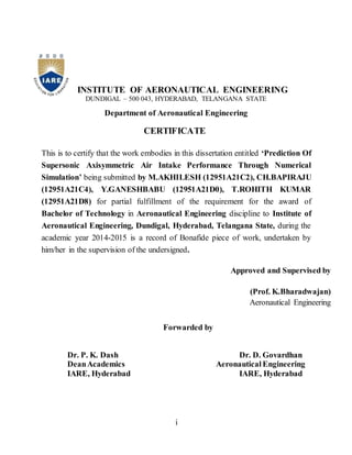 i
INSTITUTE OF AERONAUTICAL ENGINEERING
DUNDIGAL – 500 043, HYDERABAD, TELANGANA STATE
Department of Aeronautical Engineering
CERTIFICATE
This is to certify that the work embodies in this dissertation entitled ‘Prediction Of
Supersonic Axisymmetric Air Intake Performance Through Numerical
Simulation’ being submitted by M.AKHILESH (12951A21C2), CH.BAPIRAJU
(12951A21C4), Y.GANESHBABU (12951A21D0), T.ROHITH KUMAR
(12951A21D8) for partial fulfillment of the requirement for the award of
Bachelor of Technology in Aeronautical Engineering discipline to Institute of
Aeronautical Engineering, Dundigal, Hyderabad, Telangana State, during the
academic year 2014-2015 is a record of Bonafide piece of work, undertaken by
him/her in the supervision of the undersigned.
Forwarded by
Dr. P. K. Dash Dr. D. Govardhan
DeanAcademics Aeronautical Engineering
IARE, Hyderabad IARE, Hyderabad
Approved and Supervised by
(Prof. K.Bharadwajan)
Aeronautical Engineering
 