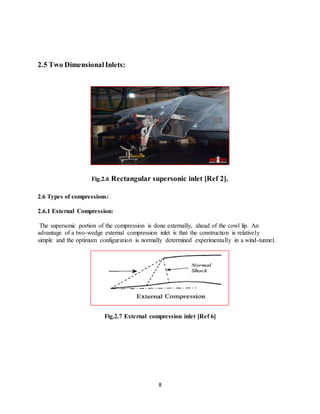 8
2.5 Two Dimensional Inlets:
Fig.2.6 Rectangular supersonic inlet [Ref 2].
2.6 Types of compressions:
2.6.1 External Compression:
The supersonic portion of the compression is done externally, ahead of the cowl lip. An
advantage of a two-wedge external compression inlet is that the construction is relatively
simple and the optimum configuration is normally determined experimentally in a wind-tunnel.
Fig.2.7 External compression inlet [Ref 6]
 