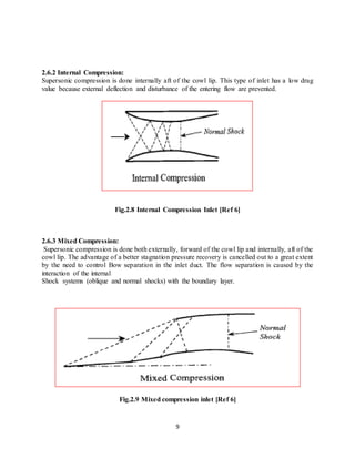 9
2.6.2 Internal Compression:
Supersonic compression is done internally aft of the cowl lip. This type of inlet has a low drag
value because external deflection and disturbance of the entering flow are prevented.
Fig.2.8 Internal Compression Inlet [Ref 6]
2.6.3 Mixed Compression:
Supersonic compression is done both externally, forward of the cowl lip and internally, aft of the
cowl lip. The advantage of a better stagnation pressure recovery is cancelled out to a great extent
by the need to control Bow separation in the inlet duct. The flow separation is caused by the
interaction of the internal
Shock systems (oblique and normal shocks) with the boundary layer.
Fig.2.9 Mixed compression inlet [Ref 6]
 
