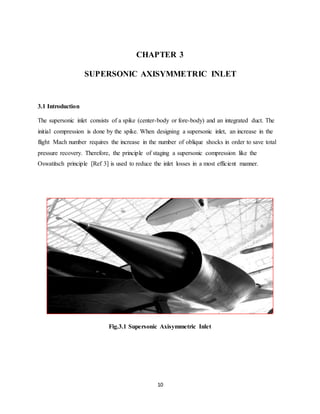 10
CHAPTER 3
SUPERSONIC AXISYMMETRIC INLET
3.1 Introduction
The supersonic inlet consists of a spike (center-body or fore-body) and an integrated duct. The
initial compression is done by the spike. When designing a supersonic inlet, an increase in the
flight Mach number requires the increase in the number of oblique shocks in order to save total
pressure recovery. Therefore, the principle of staging a supersonic compression like the
Oswatitsch principle [Ref 3] is used to reduce the inlet losses in a most efficient manner.
Fig.3.1 Supersonic Axisymmetric Inlet
 