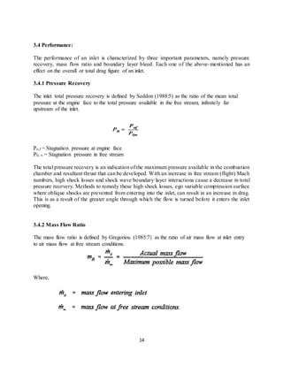 14
3.4 Performance:
The performance of an inlet is characterized by three important parameters, namely pressure
recovery, mass flow ratio and boundary layer bleed. Each one of the above-mentioned has an
effect on the overall or total drag figure of an inlet.
3.4.1 Pressure Recovery
The inlet total pressure recovery is defined by Seddon (1988:5) as the ratio of the mean total
pressure at the engine face to the total pressure available in the free stream, infinitely far
upstream of the inlet.
Po,f = Stagnation pressure at engine face
P0, ∞ = Stagnation pressure in free stream
The total pressure recovery is an indication of the maximum pressure available in the combustion
chamber and resultant thrust that can be developed. With an increase in free stream (flight) Mach
numbers, high shock losses and shock wave boundary layer interactions cause a decrease in total
pressure recovery. Methods to remedy these high shock losses, ego variable compression surface
where oblique shocks are prevented from entering into the inlet, can result in an increase in drag.
This is as a result of the greater angle through which the flow is turned before it enters the inlet
opening.
3.4.2 Mass Flow Ratio
The mass flow ratio is defined by Gregoriou (1985:7} as the ratio of air mass flow at inlet entry
to air mass flow at free stream conditions.
Where,
 