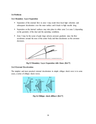 16
3.6 Problems
3.6.1 Boundary Layer Separation
 Separation of the external flow in zone 1 may result from local high velocities and
subsequent deceleration over the outer surface and it leads to high nacelle drag.
 Separation on the internal surfaces may take place in either zone 2 or zone 3, depending
on the geometry of the duct and the operating conditions.
 Zone 3 may be the scene of quite large adverse pressure gradients since the flow
accelerates around the nose of the center body and then decelerates as the curvature
decreases.
Fig.3.5 Boundary Layer Separation with Zones [Ref 7]
3.6.2 External Deceleration
The simplest and most practical external deceleration in simple oblique shock wave is in some
cases, a series of oblique shock waves.
Fig.3.6 Oblique shock diffuser [Ref 7]
 