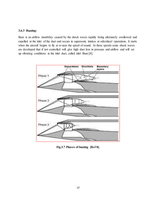 17
3.6.3 Buzzing:
Buzz is an airflow instability caused by the shock waves rapidly being alternately swallowed and
expelled at the inlet of the duct and occurs in supersonic intakes at subcritical operations. It starts
when the aircraft begins to fly at or near the speed of sound. At these speeds sonic shock waves
are developed that if not controlled will give high duct loss in pressure and airflow and will set
up vibrating conditions in the inlet duct, called inlet Buzz.[8].
Fig.3.7 Phases of buzzing [Ref 8].
 