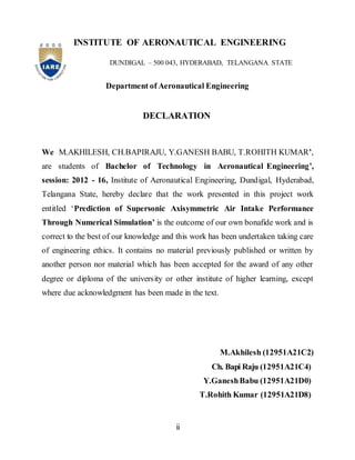ii
INSTITUTE OF AERONAUTICAL ENGINEERING
DUNDIGAL – 500 043, HYDERABAD, TELANGANA STATE
Department of Aeronautical Engineering
DECLARATION
We M.AKHILESH, CH.BAPIRAJU, Y.GANESH BABU, T.ROHITH KUMAR’,
are students of Bachelor of Technology in Aeronautical Engineering’,
session: 2012 - 16, Institute of Aeronautical Engineering, Dundigal, Hyderabad,
Telangana State, hereby declare that the work presented in this project work
entitled ‘Prediction of Supersonic Axisymmetric Air Intake Performance
Through Numerical Simulation’ is the outcome of our own bonafide work and is
correct to the best of our knowledge and this work has been undertaken taking care
of engineering ethics. It contains no material previously published or written by
another person nor material which has been accepted for the award of any other
degree or diploma of the university or other institute of higher learning, except
where due acknowledgment has been made in the text.
M.Akhilesh (12951A21C2)
Ch. Bapi Raju (12951A21C4)
Y.GaneshBabu (12951A21D0)
T.Rohith Kumar (12951A21D8)
 