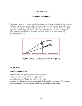 19
CHAPTER 4
Problem Definition
The boundary layer on the cone is stretched as it moves up the cone preventing flow separation ,
but for the internal compression and the subsonic compression the boundary layer still tends to
separate and usually is sucked through tiny holes in the wall. As a side note on the aero spike
engine the boundary layer gets thicker towards the end of the cone as needed for the greater
speed difference between the air molecules just on the surface of the cone and the fully
accelerated stream of air.
Fig.4.1 Boundary Layer Separation with Zones [Ref 7]
OBJECTIVES
4.1 FLOW SEPERATION
Supersonic flow over spiked cylinders nonsteady regimes
can occur in which a separation zone is periodically
generated at the spike. The physical pattern of flow with
separation zone fluctuations and have determined the boundaries of existence of the nonsteady
regime as a function ratio between the spike length and diameter of the cylinder.
 