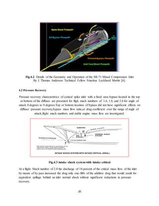 20
Fig.4.2 Details of the Geometry and Operation of the SR-71 Mixed Compression Inlet
By J. Thomas Anderson Technical Fellow Emeritus Lockheed Martin [6].
4.2 Pressure Recovery
Pressure recovery charecteristics of conical spike inlet with a fixed area bypass located in the top
or bottom of the diffuser are presented for fligh mach numbers of 1.6, 1.8, and 2.0 for angle of
attack 0 degrees to 9 degrees.Top or bottom location of bypass did not have significant effects on
diffuser pressure recovery,bypass mass flow ratio,or drag coefficient over the range of angle of
attack,flight mach numbers and stable engine mass flow are investigated.
Fig.4.3 intake shock system with intake critical
At a flight Mach number of 2.0 the discharge of 14 percent of the critical mass flow of the inlet
by means of by pass increased the drag only one-fifth of the additive drag that would result for
equivalent spillage behind an inlet normal shock without significant reductions in pressure
recovery.
 