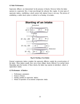 21
4.3 Inlet Performance
Supersonic diffusers are characterized by the presence of shocks. However before the intake
operates in a supersonic flow, it must pass through the subsonic flow regime. In some types of
supersonic intakes, establishing a shock system with minimal losses is not easy. The process of
establishing a stable shock system is referred to as Starting of an intake.
Fig.4.4 Starting of an Intake
External compression intakes complete the supersonic diffusion outside the covered portion of
the intake .These intakes usually have one or more oblique shocks followed by a normal shock.
Depending upon the location of these shocks, the intake may operate in subcritical, critical or
supercritical modes.
4.3 Performance of Intakes
o Performance parameters
o Sources of losses
o Starting problem in supersonic intakes.
o Modes of operation of an external compression intake
 