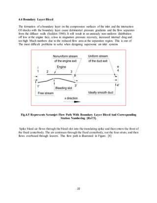 22
4.4 Boundary Layer Bleed
The formation of a boundary layer on the compression surfaces of the inlet and the interaction
Of shocks with the boundary layer cause detrimental pressure gradients and the flow separates
from the diffuser walls (Seddon 1988). It will result in an unsteady non-uniform distribution
off low at the engine face, a loss in stagnation pressure recovery, increased internal drag and
too high Mach numbers due to the reduced flow area at the separation region. This is one of
The most difficult problems to solve when designing supersonic air-inlet systems
Fig.4.5 Represents Scramjet Flow Path With Boundary Layer Bleed And Corresponding
Station Numbering [Ref 5].
Spike bleed air flows through the bleed slot into the translating spike and then enters the front of
the fixed centerbody. The air continues through the fixed centerbody, out the four struts, and then
flows overboard through louvers. This flow path is illustrated in Figure. [8]
 