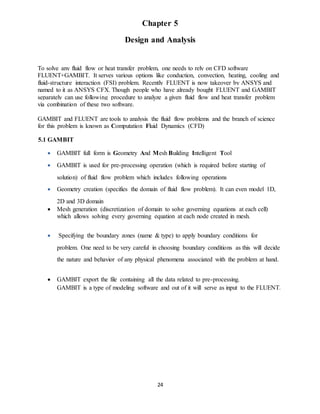 24
Chapter 5
Design and Analysis
To solve any fluid flow or heat transfer problem, one needs to rely on CFD software
FLUENT+GAMBIT. It serves various options like conduction, convection, heating, cooling and
fluid-structure interaction (FSI) problem. Recently FLUENT is now takeover by ANSYS and
named to it as ANSYS CFX. Though people who have already bought FLUENT and GAMBIT
separately can use following procedure to analyze a given fluid flow and heat transfer problem
via combination of these two software.
GAMBIT and FLUENT are tools to analysis the fluid flow problems and the branch of science
for this problem is known as Computation Fluid Dynamics (CFD)
5.1 GAMBIT
 GAMBIT full form is Geometry And Mesh Building Intelligent Tool
 GAMBIT is used for pre-processing operation (which is required before starting of
solution) of fluid flow problem which includes following operations
 Geometry creation (specifies the domain of fluid flow problem). It can even model 1D,
2D and 3D domain
 Mesh generation (discretization of domain to solve governing equations at each cell)
which allows solving every governing equation at each node created in mesh.
 Specifying the boundary zones (name & type) to apply boundary conditions for
problem. One need to be very careful in choosing boundary conditions as this will decide
the nature and behavior of any physical phenomena associated with the problem at hand.
 GAMBIT export the file containing all the data related to pre-processing.
GAMBIT is a type of modeling software and out of it will serve as input to the FLUENT.
 
