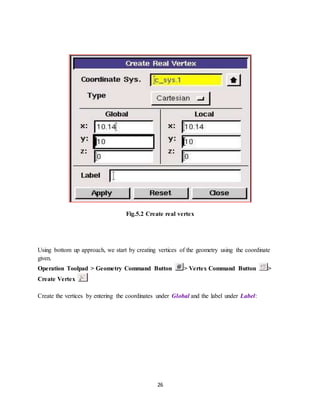 26
Fig.5.2 Create real vertex
Using bottom up approach, we start by creating vertices of the geometry using the coordinate
given.
Operation Toolpad > Geometry Command Button > Vertex Command Button >
Create Vertex
Create the vertices by entering the coordinates under Global and the label under Label:
 