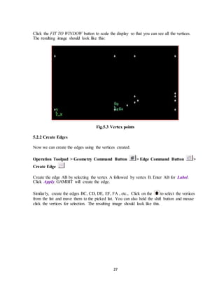 27
Click the FIT TO WINDOW button to scale the display so that you can see all the vertices.
The resulting image should look like this:
Fig.5.3 Vertex points
5.2.2 Create Edges
Now we can create the edges using the vertices created.
Operation Toolpad > Geometry Command Button > Edge Command Button >
Create Edge
Create the edge AB by selecting the vertex A followed by vertex B. Enter AB for Label.
Click Apply. GAMBIT will create the edge.
Similarly, create the edges BC, CD, DE, EF, FA , etc., Click on the to select the vertices
from the list and move them to the picked list. You can also hold the shift button and mouse
click the vertices for selection. The resulting image should look like this.
 