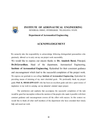 iii
INSTITUTE OF AERONAUTICAL ENGINEERING
DUNDIGAL-500043, HYDERABAD, TELANGANA STATE
Department of Aeronautical Engineering
ACKNOWLEDGEMENT
We earnestly take the responsibility to acknowledge following distinguished personalities who
graciously allowed us to carry out my our project work successfully.
We would like to express our sincere thanks to Dr. Amalesh Barai, Principal,
Dr.D.Govardhan, Head of the department, Aeronautical Engineering,
Institute of Aeronautical Engineering, Hyderabad for their consistent guidance
and encouragement which lead to the successful completion of the project work.
We express our gratitude to our college Institute of Aeronautical Engineering, Hyderabad for
providing means of attaining of my most cherished goals. We profoundly thank my project
guide Prof. K. BHARADWAJAN who has been an excellent guide and also a great source of
inspiration to my work in carrying out my industrial oriented major project.
The satisfaction and euphoria that accompany the successful completion of the task
would be great but incomplete without the mention of the people who made it possible with their
constant guidance and encouragement crowns all the effort with success. In this context we
would like to thank all other staff members of the department who have extended their timely
help and eased our work.
 