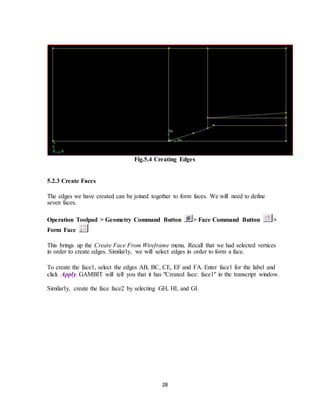 28
Fig.5.4 Creating Edges
5.2.3 Create Faces
The edges we have created can be joined together to form faces. We will need to define
seven faces.
Operation Toolpad > Geometry Command Button > Face Command Button >
Form Face
This brings up the Create Face From Wireframe menu. Recall that we had selected vertices
in order to create edges. Similarly, we will select edges in order to form a face.
To create the face1, select the edges AB, BC, CE, EF and FA. Enter face1 for the label and
click Apply. GAMBIT will tell you that it has "Created face: face1'' in the transcript window.
Similarly, create the face face2 by selecting GH, HI, and GI.
 