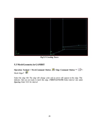 29
Fig.5.5 Creating Faces
5.3 MeshGeometry in GAMBIT
Operation Toolpad > MeshCommand Button > Edge Command Button ** *>
Mesh Edges*
Select the edge AB. The edge will change color and an arrow will appear on the edge. This
indicates that you are ready to mesh this edge. FIRST LENGTH, Select interval size under
Spacing. Enter 0.01 for interval
 
