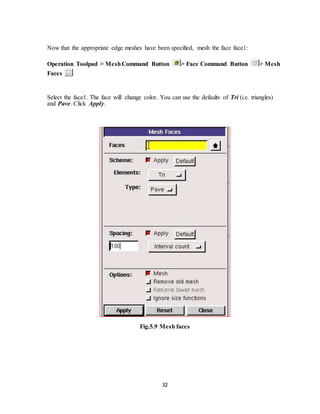 32
Now that the appropriate edge meshes have been specified, mesh the face face1:
Operation Toolpad > MeshCommand Button > Face Command Button > Mesh
Faces
Select the face1. The face will change color. You can use the defaults of Tri (i.e. triangles)
and Pave. Click Apply.
Fig.5.9 Mesh faces
 