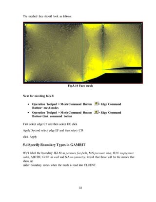 33
The meshed face should look as follows:
Fig.5.10 Face mesh
Next for meshing face2:
 Operation Toolpad > MeshCommand Button > Edge Command
Button> mesh nodes
 Operation Toolpad > MeshCommand Button > Edge Command
Button>Link command button
First select edge CF and then select DE click
Apply Second select edge EF and then select CD
click Apply
5.4 Specify Boundary Types in GAMBIT
We'll label the boundary JKLM as pressure far-field, MN pressure inlet, JI,FE as pressure
oulet, ABCDE, GHIF as wall and NA as symmetry. Recall that these will be the names that
show up
under boundary zones when the mesh is read into FLUENT.
 