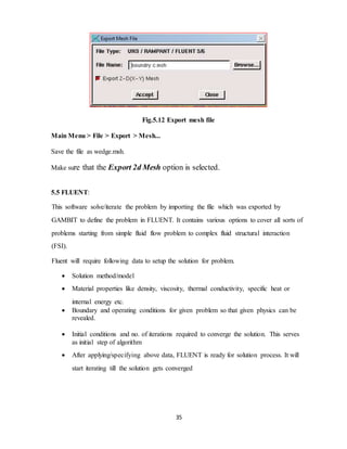 35
Fig.5.12 Export mesh file
Main Menu > File > Export > Mesh...
Save the file as wedge.msh.
Make sure that the Export 2d Mesh option is selected.
5.5 FLUENT:
This software solve/iterate the problem by importing the file which was exported by
GAMBIT to define the problem in FLUENT. It contains various options to cover all sorts of
problems starting from simple fluid flow problem to complex fluid structural interaction
(FSI).
Fluent will require following data to setup the solution for problem.
 Solution method/model
 Material properties like density, viscosity, thermal conductivity, specific heat or
internal energy etc.
 Boundary and operating conditions for given problem so that given physics can be
revealed.
 Initial conditions and no. of iterations required to converge the solution. This serves
as initial step of algorithm
 After applying/specifying above data, FLUENT is ready for solution process. It will
start iterating till the solution gets converged
 