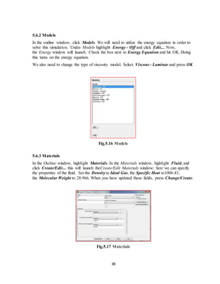 38
5.6.2 Models
In the outline window, click Models. We will need to utilize the energy equation in order to
solve this simulation. Under Models highlight Energy - Off and click Edit.... Now,
the Energy window will launch. Check the box next to Energy Equation and hit OK. Doing
this turns on the energy equation.
We also need to change the type of viscosity model. Select Viscous - Laminar and press OK
Fig.5.16 Models
5.6.3 Materials
In the Outline window, highlight Materials. In the Materials window, highlight Fluid, and
click Create/Edit.... this will launch theCreate/Edit Materials window; here we can specify
the properties of the fluid. Set the Density to Ideal Gas, the Specific Heat to1006.43,
the Molecular Weight to 28.966. When you have updated these fields, press Change/Create.
Fig.5.17 Materials
 