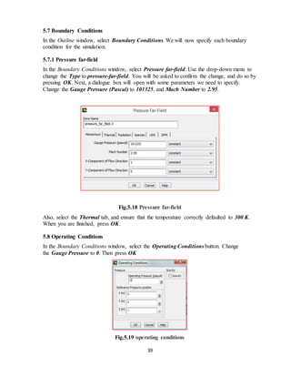 39
5.7 Boundary Conditions
In the Outline window, select Boundary Conditions. We will now specify each boundary
condition for the simulation.
5.7.1 Pressure far-field
In the Boundary Conditions window, select Pressure far-field. Use the drop-down menu to
change the Type to pressure-far-field. You will be asked to confirm the change, and do so by
pressing OK. Next, a dialogue box will open with some parameters we need to specify.
Change the Gauge Pressure (Pascal) to 101325, and Mach Number to 2.95.
Fig.5.18 Pressure far-field
Also, select the Thermal tab, and ensure that the temperature correctly defaulted to 300 K.
When you are finished, press OK.
5.8 Operating Conditions
In the Boundary Conditions window, select the Operating Conditions button. Change
the Gauge Pressure to 0. Then press OK
Fig.5.19 operating conditions
 