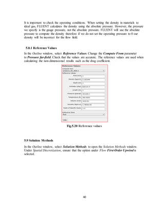 40
It is important to check the operating conditions. When setting the density in materials to
ideal gas, FLUENT calculates the density using the absolute pressure. However, the pressure
we specify is the gauge pressure, not the absolute pressure. FLUENT will use the absolute
pressure to compute the density therefore if we do not set the operating pressure to 0 our
density will be incorrect for the flow field.
5.8.1 Reference Values
In the Outline window, select Reference Values. Change the Compute From parameter
to Pressure far-field. Check that the values are accurate. The reference values are used when
calculating the non-dimensional results such as the drag coefficient.
Fig.5.20 Reference values
5.9 Solution Methods
In the Outline window, select Solution Methods to open the Solution Methods window.
Under Spatial Discretization, ensure that the option under Flow First Order Upwind is
selected.
 