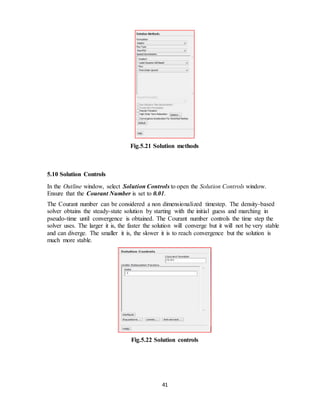 41
Fig.5.21 Solution methods
5.10 Solution Controls
In the Outline window, select Solution Controls to open the Solution Controls window.
Ensure that the Courant Number is set to 0.01.
The Courant number can be considered a non dimensionalized timestep. The density-based
solver obtains the steady-state solution by starting with the initial guess and marching in
pseudo-time until convergence is obtained. The Courant number controls the time step the
solver uses. The larger it is, the faster the solution will converge but it will not be very stable
and can diverge. The smaller it is, the slower it is to reach convergence but the solution is
much more stable.
Fig.5.22 Solution controls
 