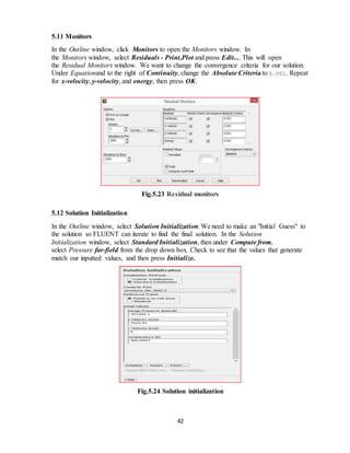 42
5.11 Monitors
In the Outline window, click Monitors to open the Monitors window. In
the Monitors window, select Residuals - Print,Plot and press Edit.... This will open
the Residual Monitors window. We want to change the convergence criteria for our solution.
Under Equationand to the right of Continuity, change the Absolute Criteria to 0.001. Repeat
for x-velocity, y-velocity, and energy, then press OK.
Fig.5.23 Residual monitors
5.12 Solution Initialization
In the Outline window, select Solution Initialization. We need to make an "Initial Guess" to
the solution so FLUENT can iterate to find the final solution. In the Solution
Initialization window, select Standard Initialization, then under Compute from,
select Pressure far-field from the drop down box. Check to see that the values that generate
match our inputted values, and then press Initialize.
Fig.5.24 Solution initialization
 