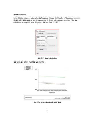 43
Run Calculation
In the Outline window, select Run Calculation. Change the Number of Iterations to 20000.
Double click Calculate to run the calculation. It should a few minutes to solve. After the
calculation is complete, save the project. Do not close FLUENT.
Fig.5.25 Run calculation
RESULTS AND COMPARISON:
Fig.5.26 Scaled Residuals with Slot
 