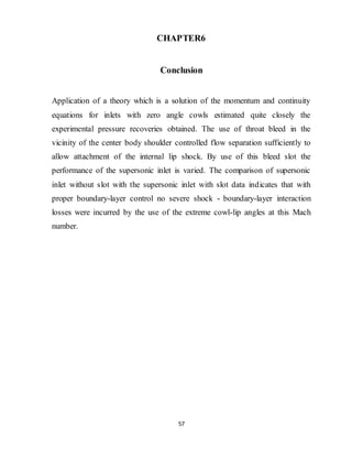 57
CHAPTER6
Conclusion
Application of a theory which is a solution of the momentum and continuity
equations for inlets with zero angle cowls estimated quite closely the
experimental pressure recoveries obtained. The use of throat bleed in the
vicinity of the center body shoulder controlled flow separation sufficiently to
allow attachment of the internal lip shock. By use of this bleed slot the
performance of the supersonic inlet is varied. The comparison of supersonic
inlet without slot with the supersonic inlet with slot data indicates that with
proper boundary-layer control no severe shock - boundary-layer interaction
losses were incurred by the use of the extreme cowl-lip angles at this Mach
number.
 