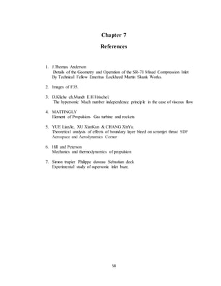 58
Chapter 7
References
1. J.Thomas Anderson
Details of the Geometry and Operation of the SR-71 Mixed Compression Inlet
By Technical Fellow Emeritus Lockheed Martin Skunk Works.
2. Images of F35.
3. D.Kliche ch.Mundt E H Hrischel.
The hypersonic Mach number independence principle in the case of viscous flow
4. MATTINGLY
Element of Propulsion- Gas turbine and rockets
5. YUE LianJie, XU XianKun & CHANG XinYu.
Theoretical analysis of effects of boundary layer bleed on scramjet thrust SDF
Aerospace and Aerodynamics Corner
6. Hill and Peterson
Mechanics and thermodynamics of propulsion
7. Simon trapier Philippe duveau Sebastian deck
Experimental study of supersonic inlet buzz.
 