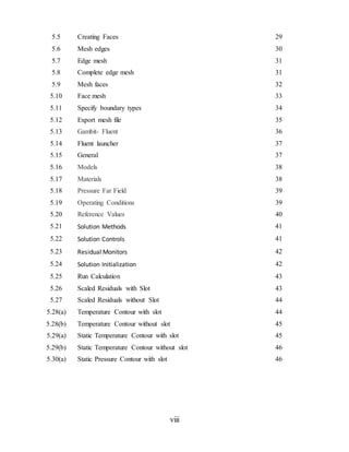 viii
5.5 Creating Faces 29
5.6 Mesh edges 30
5.7 Edge mesh 31
5.8 Complete edge mesh 31
5.9 Mesh faces 32
5.10 Face mesh 33
5.11 Specify boundary types 34
5.12 Export mesh file 35
5.13 Gambit- Fluent 36
5.14 Fluent launcher 37
5.15 General 37
5.16 Models 38
5.17 Materials 38
5.18 Pressure Far Field 39
5.19 Operating Conditions 39
5.20 Reference Values 40
5.21 Solution Methods 41
5.22 Solution Controls 41
5.23 Residual Monitors 42
5.24 Solution Initialization 42
5.25 Run Calculation 43
5.26 Scaled Residuals with Slot 43
5.27 Scaled Residuals without Slot 44
5.28(a) Temperature Contour with slot 44
5.28(b) Temperature Contour without slot 45
5.29(a) Static Temperature Contour with slot 45
5.29(b) Static Temperature Contour without slot 46
5.30(a) Static Pressure Contour with slot 46
 