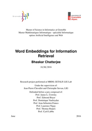 Master of Science in Informatics at Grenoble
Master Math´ematiques Informatique - sp´ecialit´e Informatique
option Artiﬁcial Intelligence and Web
Word Embeddings for Information
Retrieval
Bhaskar Chatterjee
24/06/2016
Research project performed at MRIM, GETALP, LIG Lab
Under the supervision of:
Jean Pierre Chevallet and Christophe Servan, LIG
Defended before a jury composed of:
Prof. James L. Crowley
Prof. Edmond Boyer
Prof. Dominique Vaufreydaz
Prof. Jean-Sebastien Franco
Prof. Laurence Nigay
Prof. Thomas Ropars
Prof. Cyril Labbe
June 2016
 