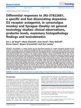 Differential responses to JNJ-37822681,
a speciﬁc and fast dissociating dopamine
D2 receptor antagonist, in cynomolgus
monkey and Sprague–Dawley rat general
toxicology studies: clinical observations,
prolactin levels, mammary histopathology
ﬁndings and toxicokinetics
Eric J. de Waala
*, Maria Desmidta
, Sven Korteb
, Marc Niehoffb
,
Kevan Chasec
, Wayne Arrowsmithc
and Ann Lampoa
ABSTRACT: JNJ-37822681 is a potent, speciﬁc and fast dissociating dopamine D2 receptor antagonist intended for the
treatment of schizophrenia. Its nonclinical toxicological proﬁle was investigated in a series of general repeat dose toxicity
studies in cynomolgus monkeys and Sprague–Dawley rats. The maximum duration of treatment was 9 and 6 months, respec-
tively. Interspecies differences were noted in the response to JNJ-37822681 in terms of extrapyramidal (EPS)-like clinical signs
and prolactin-mediated tissue changes in the mammary gland. Monkeys showed severe EPS-like clinical signs such as
abnormal posture, abnormal eye movements and hallucination-like behavior at relatively low exposures compared to those
associated with EPS in patients with schizophrenia. The high sensitivity of the monkey to JNJ-37822681-induced EPS-like
signs was unexpected based on the fast dissociating properties of the compound. Rats, however, were not prone to EPS.
Elevated serum prolactin levels were found in rats and monkeys. While rats showed slight to moderate prolactin-related
tissue changes upon histopathological examination in all studies, which among others affected the mammary gland, only
minor mammary gland tissue changes were noted in monkeys. Prolactin levels were only slightly increased in patients with
schizophrenia receiving relatively high dose levels of JNJ-37822681. The monkey toxicology studies did not provide an
exposure-based safety margin, while in rats adverse effects were only noted at exposures considerably higher than those
achieved at efﬁcacious plasma concentrations in the clinic. Overall, the available data suggest that the cynomolgus monkey
showed better predictivity towards the nature of JNJ-37822681-associated adverse events in humans than the Sprague–
Dawley rat. Copyright © 2013 John Wiley & Sons, Ltd.
Keywords: JNJ-37822681; antipsychotic; dopamine D2 receptor antagonist; extrapyramidal symptoms; EPS; prolactin; monkey; rat
Introduction
Schizophrenia is a common and debilitating mental illness. It is
characterized by positive symptoms (e.g., hallucinations, delu-
sions) and negative symptoms (e.g., apathy, poverty of speech,
social withdrawal) along with cognitive deﬁcits (e.g., disorga-
nized and slow thinking, poor concentration) (Andreasen, 2000;
Reddy et al., 2012). It has been hypothesized that in particular
the positive symptoms are due to hyperactivity of the dopami-
nergic signal transmission in the brain (Strange, 2008). Accord-
ingly, antagonism at the dopamine D2 receptor is a common
mechanism of currently available medications for the treatment
of schizophrenia (Reddy et al., 2012). In the 1950s, the “typical”
or ﬁrst generation antipsychotic drugs such as haloperidol and
chlorpromazine were introduced (Pierre, 2005; Seeman, 2006;
Strange, 2008). These drugs predominantly antagonize the
dopamine D2 receptor. Their side effect proﬁle is mainly
characterized by the occurrence of extrapyramidal symptoms
(EPS) because of disturbed dopamine neurotransmission
(Miyamoto et al., 2005; Seeman, 2006). Presentations of EPS in
patients include parkinsonism (muscular rigidity, tremors and a
shufﬂing gait), dystonia (peculiar involuntary postures), akinesia
*Correspondence to: Eric de Waal, Janssen Research and Development, Drug
Safety Sciences, Turnhoutseweg 30, 2340 Beerse, Belgium. Email: edewaal@its.
jnj.com
a
Janssen Research and Development, a division of Janssen Pharmaceutica NV,
Drug Safety Sciences, Department of Preclinical Project Development,
Turnhoutseweg 30, 2340 Beerse, Belgium
b
Covance Laboratories GmbH, Kesselfeld 29, Münster, Germany
c
Huntingdon Life Sciences, Huntingdon Research Centre, Woolley Road,
Alconbury, Huntingdon, Cambridgeshire, PE28 4HS, UK
J. Appl. Toxicol. 2013 Copyright © 2013 John Wiley & Sons, Ltd.
Research Article
Received: 30 April 2013, Revised: 5 July 2013, Accepted: 5 July 2013 Published online in Wiley Online Library
(wileyonlinelibrary.com) DOI 10.1002/jat.2916
 