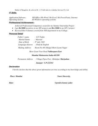 Market of Bangalore. & achieved Rs. 1.15 lakh sales in e-Lakshya Services Pvt. Ltd.
IT Skills
Application Software: MS Office (Ms-Word, Ms-Excel, Ms-PowerPoint), Internet
Operating System: All Windows operating systems.
Professional Achievement:-
 Achieved Professional Competence award for my Summer Internship Project
• I got Rs.9000 incentives in my SIP projects and Rs.12000 in my OP-1 project
• Received Best Voluntary award from NSS department in my College.
Personal Detail
Father’s name : K.N Yadav
Marital Status : Married
Date of Birth : 8th
July 1985
Languages Known : Hindi & English
Mailing Address : Room No.401,Malgal Murti Laxmi Nagar
More Goan Virar Road Nallasopara East
Mumbai Maharastra India-401209
Permanent Address : Village-Pipra Post –Mokalpur Mariyahun
Jaunpur U.P-222161
Declaration
I hereby declare that the above given information are true according to my knowledge and ability.
Place: Mumbai Yours Sincerely,
Date: Upendra kumar yadav
 