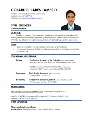 COLARDO, JABES JAMES D.
69 Hill St., Talanay-C, Batasan Hills, Quezon City
Mobile Number: 09126877010
Email Address: jabes.colardo@yahoo.com
CIVIL ENGINEER
License No.: 0134613
OBJECTIVE:
Seeking a career that is challenging and interesting, and lets me work on the
leading areas of technology, a job that gives me opportunities to learn, innovate and
enhance my skills and strengths in conjunction with company goals and objectives.
SKILLS:
 Good presentation, mathematical, written and analytical skills.
 Computer Software(s): STAAD Pro 2006/Microsoft Office 2013/ Basic AutoCAD
2007 and 2014
EDUCATIONAL BACKGROUND:
Tertiary Polytechnic University of the Philippines, Sta. Mesa, Manila
BACHELOR OF SCIENCE IN CIVIL ENGINEERING (May 2014)
Activities: Member, Philippine Institute of Civil Engineers-
Association of Civil Engineering Students (PICE-ACES) PUP
Secondary Trinity Baptist Academy, Tipas, Taguig City
Valedictorian (2005-2009)
Elementary Batasan Hills Elementary School, Batasan Hills, Quezon City
5th Honorable Mention (1999-2005)
ACHIEVEMENTS:
PASSED THE CE LICENSURE EXAMINATION (One Take), December 2014
HIGHEST HONOR in the course of Theology – AVPI, Summer Bible School
Summer SY(s) 2013, 2014, and 2015
WORK EXPERIENCE:
Primewater Infrastructure Corp.
Area Engineer, Operations Department, March 2015 - present
 