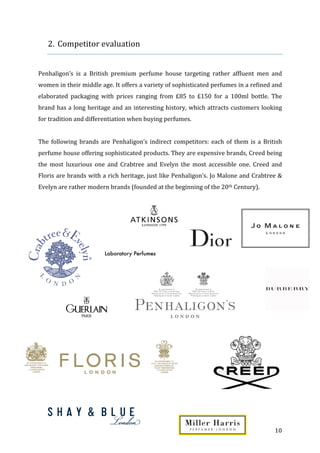   10	
  
2. Competitor	
  evaluation	
  
	
  
	
  
Penhaligon’s	
   is	
   a	
   British	
   premium	
   perfume	
   house	
   targeting	
   rather	
   affluent	
   men	
   and	
  
women	
  in	
  their	
  middle	
  age.	
  It	
  offers	
  a	
  variety	
  of	
  sophisticated	
  perfumes	
  in	
  a	
  refined	
  and	
  
elaborated	
   packaging	
   with	
   prices	
   ranging	
   from	
   £85	
   to	
   £150	
   for	
   a	
   100ml	
   bottle.	
   The	
  
brand	
  has	
  a	
  long	
  heritage	
  and	
  an	
  interesting	
  history,	
  which	
  attracts	
  customers	
  looking	
  
for	
  tradition	
  and	
  differentiation	
  when	
  buying	
  perfumes.	
  
	
  
The	
  following	
  brands	
  are	
  Penhaligon’s	
  indirect	
  competitors:	
  each	
  of	
  them	
  is	
  a	
  British	
  
perfume	
  house	
  offering	
  sophisticated	
  products.	
  They	
  are	
  expensive	
  brands,	
  Creed	
  being	
  
the	
   most	
   luxurious	
   one	
   and	
   Crabtree	
   and	
   Evelyn	
   the	
   most	
   accessible	
   one.	
   Creed	
   and	
  
Floris	
  are	
  brands	
  with	
  a	
  rich	
  heritage,	
  just	
  like	
  Penhaligon’s.	
  Jo	
  Malone	
  and	
  Crabtree	
  &	
  
Evelyn	
  are	
  rather	
  modern	
  brands	
  (founded	
  at	
  the	
  beginning	
  of	
  the	
  20th	
  Century).	
  
	
  
	
   	
  
 