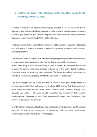   11	
  
a. Crabtree	
  and	
  Evelyn	
  (C&E)	
  (Crabtree	
  and	
  Evelyn,	
  2015;	
  Harris,	
  R.	
  C&E	
  
case	
  study,	
  2015;	
  NMA,	
  2015)	
  
	
  
	
  
Crabtree	
   &	
   Evelyn	
   is	
   an	
   international	
   company	
   founded	
   in	
   1972	
   and	
   known	
   for	
   its	
  
fragrances	
  and	
  toiletries.	
  It	
  offers	
  a	
  variety	
  of	
  body	
  products	
  such	
  as	
  creams,	
  perfumes	
  
or	
  soaps,	
  gourmet	
  foods,	
  gifts	
  or	
  even	
  sleepwear	
  and	
  bed	
  accessories.	
  The	
  price	
  of	
  their	
  
fragrances	
  ranges	
  from	
  £20	
  to	
  £198	
  for	
  a	
  100	
  ml	
  bottle.	
  	
  
	
  
The	
  brand	
  has	
  started	
  as	
  a	
  small	
  family	
  business	
  and	
  has	
  gained	
  recognition	
  and	
  respect	
  
over	
   the	
   years.	
   A	
   special	
   attention	
   is	
   granted	
   to	
   product	
   packaging	
   and	
   customer	
  
experience	
  in	
  store.	
  
	
  
C&E	
  positions	
  itself	
  as	
  a	
  brand	
  with	
  a	
  tradition	
  targeting	
  mainly	
  modern	
  women	
  with	
  an	
  
average	
  income	
  that	
  have	
  time	
  to	
  take	
  care	
  for	
  themselves	
  and	
  for	
  their	
  image.	
  
After	
  a	
  bankruptcy	
  in	
  2009	
  and	
  the	
  closing	
  of	
  over	
  30	
  stores,	
  C&E	
  recovered	
  and	
  started	
  
to	
   grow.	
   Its	
   current	
   marketing	
   strategy	
   is	
   based	
   on	
   a	
   five-­‐years	
   digital	
   marketing	
  
campaign	
   aiming	
   at	
   attracting	
   new	
   audiences.	
   The	
   brand	
   is	
   looking	
   to	
   increase	
   its	
  
activity	
  on	
  social	
  media,	
  adapting	
  itself	
  to	
  the	
  expansion	
  of	
  e-­‐commerce.	
  
	
   	
  
The	
   main	
   strength	
   of	
   C&E	
   is	
   the	
   fact	
   that	
   it	
   covers	
   a	
   wide	
   price-­‐range:	
   there	
   are	
  
perfumes	
  priced	
  at	
  £20	
  as	
  well	
  as	
  ones	
  well	
  above	
  £100.	
  A	
  wide	
  distribution	
  network	
  
(vast	
   choice	
   of	
   stores	
   in	
   the	
   United	
   States,	
   Canada,	
   South	
   America,	
   Europe,	
   Asia,	
  
Australia	
   and	
   Africa	
   –	
   40	
   stores	
   in	
   all)	
   is	
   another	
   key	
   element	
   of	
   their	
   sensible	
  
marketing-­‐mix.	
   	
   However,	
   it	
   has	
   a	
   less	
   sophisticated	
   image	
   than	
   Penhaligon’s	
   and	
  
appears	
  as	
  being	
  more	
  mainstream.	
  	
  
	
  
In	
  order	
  to	
  truly	
  understand	
  Penhaligon’s	
  positioning	
  we	
  will	
  perform	
  a	
  SWOT	
  analysis	
  
for	
   each	
   of	
   our	
   brand	
   competitors	
   –	
   comparing	
   their	
   strengths,	
   weaknesses,	
  
opportunities	
  and	
  threats	
  to	
  those	
  of	
  Penhaligon’s.	
  	
  
	
  
	
  
	
  
 