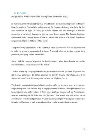   13	
  
b. Jo	
  Malone	
  	
  
(Fragrantica,	
  Wikiluxurybrands,	
  Elcompanies,	
  Jo	
  Malone,	
  2015)	
  
	
  
Jo	
  Malone	
  is	
  a	
  British	
  luxury	
  fragrance	
  brand	
  famous	
  for	
  its	
  iconic	
  fragrances	
  and	
  luxury	
  
lifestyle	
  products.	
  Originally	
  Jo	
  Malone	
  started	
  the	
  fragrance	
  industry	
  as	
  a	
  florist	
  by	
  day	
  
and	
   beautician	
   at	
   night.	
   In	
   1994,	
   Jo	
   Malone	
   opened	
   her	
   first	
   boutique	
   in	
   London	
  
presenting	
   a	
   variety	
   of	
   fragrances,	
   skin	
   care	
   and	
   home	
   scents.	
   The	
   flagship	
   boutique	
  
opened	
  five	
  years	
  later	
  on	
  Sloane	
  Street	
  in	
  London.	
  The	
  price	
  of	
  Jo	
  Malone’s	
  fragrances	
  
ranges	
  from	
  £82	
  to	
  £100	
  for	
  a	
  100	
  ml	
  bottle.	
  
	
  
The	
  particularity	
  of	
  the	
  brand	
  is	
  the	
  fact	
  that	
  it	
  offers	
  co-­‐ed	
  scents	
  that	
  can	
  be	
  combined	
  
in	
   order	
   to	
   create	
   a	
   personalised	
   perfume.	
   A	
   special	
   attention	
   is	
   also	
   granted	
   to	
   a	
  
premium	
  packaging,	
  simple	
  and	
  tasteful.	
  	
  
	
  
Since	
  1999	
  the	
  company	
  is	
  part	
  of	
  the	
  beauty	
  industry	
  giant	
  Estee	
  Lauder	
  Inc.	
  and	
  is	
  
distributed	
  in	
  33	
  countries	
  all	
  over	
  the	
  world.	
  	
  
	
  
The	
  last	
  marketing	
  campaign	
  of	
  the	
  brand,	
  for	
  the	
  launch	
  of	
  the	
  “Jo	
  loves”	
  fragrance	
  line	
  
(2015),	
   has	
   generated	
   	
   £1	
   billion	
   revenue	
   for	
   the	
   UK	
   branch.	
   (Burn-­‐Callander,	
   R.	
   Jo	
  
Malone	
  survives	
  'the	
  wilderness	
  years'	
  to	
  come	
  back	
  fighting,	
  2015)	
  
	
  
The	
  brand’s	
  strength	
  is	
  the	
  possibility	
  to	
  combine	
  different	
  scents	
  in	
  order	
  to	
  create	
  one	
  
original	
  fragrance	
  –	
  an	
  unusual	
  way	
  to	
  engage	
  with	
  the	
  customer.	
  This	
  option	
  makes	
  the	
  
brand	
   specific	
   and	
   differentiates	
   it	
   from	
   other	
   perfume	
   houses	
   such	
   as	
   Penhaligon’s.	
  
Another	
   advantage	
   is	
   the	
   launch	
   of	
   the	
   “Jo	
   Loves”	
   line,	
   which	
   ads	
   new	
   scents	
   to	
   an	
  
already	
  wide	
  collection	
  of	
  perfumes.	
  A	
  weakness	
  comparing	
  to	
  Penhaligon’s	
  could	
  be	
  the	
  
lack	
  of	
  a	
  real	
  heritage	
  as	
  well	
  as	
  a	
  packaging	
  that	
  can	
  be	
  perceived	
  as	
  too	
  simple.	
  	
  
	
  
	
  
	
  
	
  
	
  
	
  
 