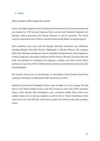   17	
  
d. Floris	
  	
  
	
  
(Floris	
  London,	
  2015;	
  Fragrantica,	
  2015)	
  
	
  
Floris	
  is	
  the	
  oldest	
  English	
  retailer	
  of	
  toiletries	
  and	
  accessories.	
  It	
  is	
  based	
  in	
  London	
  and	
  
was	
   founded	
   in	
   1730	
   by	
   Juan	
   Famenius	
   Floris	
   and	
   his	
   wife	
   Elizabeth.	
   Originally,	
   the	
  
boutique	
   offered	
   grooming	
   and	
   shaving	
   products	
   as	
   well	
   as	
   perfumes.	
   The	
   brand	
  
received	
  a	
  Royal	
  Warrant	
  in	
  1820	
  as	
  ”Smooth	
  Pointed	
  Comb	
  Maker”	
  to	
  King	
  George	
  IV.	
  
	
  
Floris	
   perfumes	
   have	
   been	
   used	
   by	
   Royalty,	
   historical	
   characters	
   and	
   celebrities,	
  
including	
   Winston	
   Churchill,	
   Florence	
   Nightengale	
   or	
   Marilyn	
   Monroe.	
   The	
   company	
  
offers	
  four	
  collections	
  of	
  fragrances	
  (it	
  has	
  a	
  portfolio	
  of	
  44	
  perfumes);	
  men’s	
  fragrances,	
  
women’s	
  fragrances,	
  the	
  Classic	
  collection	
  and	
  the	
  Private	
  collection,	
  as	
  well	
  as	
  bath	
  and	
  
body	
   care	
   products	
   to	
   accompany	
   the	
   fragrances,	
   candles,	
   and	
   home	
   scents.	
   Floris’	
  
perfumes	
  are	
  priced	
  at	
  £75	
  for	
  100ml	
  and	
  the	
  products	
  are	
  distributed	
  exclusively	
  in	
  the	
  
United	
  Kingdom.	
  	
  
	
  
The	
   brand	
   is	
   famous	
   for	
   its	
   rich	
   heritage,	
   as	
   descendants	
   of	
   the	
   founders	
   have	
   been	
  
running	
  it	
  until	
  today.	
  It	
  celebrated	
  its	
  280th	
  anniversary	
  in	
  2010.	
  	
  
	
  
Similarly	
  to	
  Creed	
  and	
  Penhaligon’s,	
  Floris’	
  main	
  strength	
  is	
  its	
  rich	
  heritage.	
  The	
  fact	
  
that	
  it	
  is	
  the	
  oldest	
  perfume	
  house	
  in	
  the	
  UK	
  is	
  clearly	
  an	
  asset.	
  Also,	
  Floris’	
  perfumes	
  
being	
   a	
   little	
   cheaper	
   than	
   Penhaligon’s	
   ones,	
   consumers	
   might	
   choose	
   them	
   over	
  
another	
   brand.	
   But	
   an	
   obvious	
   weakness	
   would	
   be	
   Floris’	
   limited	
   distribution:	
   their	
  
retail	
  stores	
  are	
  in	
  the	
  UK	
  only,	
  which	
  forces	
  people	
  from	
  abroad	
  to	
  buy	
  their	
  products	
  
online.	
  
	
  
	
  
	
  
	
  
	
  
	
  
	
  
	
  
	
  
 
