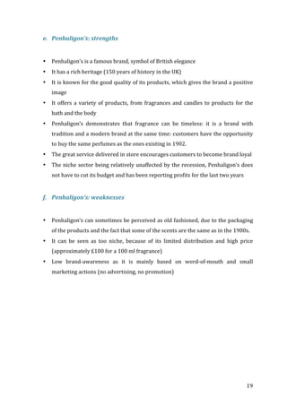   19	
  
e. Penhaligon’s:	
  strengths	
  
	
  
• Penhaligon’s	
  is	
  a	
  famous	
  brand,	
  symbol	
  of	
  British	
  elegance	
  
• It	
  has	
  a	
  rich	
  heritage	
  (150	
  years	
  of	
  history	
  in	
  the	
  UK)	
  	
  
• It	
  is	
  known	
  for	
  the	
  good	
  quality	
  of	
  its	
  products,	
  which	
  gives	
  the	
  brand	
  a	
  positive	
  
image	
  
• It	
  offers	
  a	
  variety	
  of	
  products,	
  from	
  fragrances	
  and	
  candles	
  to	
  products	
  for	
  the	
  
bath	
  and	
  the	
  body	
  
• Penhaligon’s	
   demonstrates	
   that	
   fragrance	
   can	
   be	
   timeless:	
   it	
   is	
   a	
   brand	
   with	
  
tradition	
  and	
  a	
  modern	
  brand	
  at	
  the	
  same	
  time:	
  customers	
  have	
  the	
  opportunity	
  
to	
  buy	
  the	
  same	
  perfumes	
  as	
  the	
  ones	
  existing	
  in	
  1902.	
  	
  
• The	
  great	
  service	
  delivered	
  in	
  store	
  encourages	
  customers	
  to	
  become	
  brand	
  loyal	
  
• The	
  niche	
  sector	
  being	
  relatively	
  unaffected	
  by	
  the	
  recession,	
  Penhaligon’s	
  does	
  
not	
  have	
  to	
  cut	
  its	
  budget	
  and	
  has	
  been	
  reporting	
  profits	
  for	
  the	
  last	
  two	
  years	
  
	
  
f. Penhaligon’s:	
  weaknesses	
  
	
  
• Penhaligon’s	
  can	
  sometimes	
  be	
  perceived	
  as	
  old	
  fashioned,	
  due	
  to	
  the	
  packaging	
  
of	
  the	
  products	
  and	
  the	
  fact	
  that	
  some	
  of	
  the	
  scents	
  are	
  the	
  same	
  as	
  in	
  the	
  1900s.	
  
• It	
   can	
   be	
   seen	
   as	
   too	
   niche,	
   because	
   of	
   its	
   limited	
   distribution	
   and	
   high	
   price	
  
(approximately	
  £100	
  for	
  a	
  100	
  ml	
  fragrance)	
  
• Low	
   brand-­‐awareness	
   as	
   it	
   is	
   mainly	
   based	
   on	
   word-­‐of-­‐mouth	
   and	
   small	
  
marketing	
  actions	
  (no	
  advertising,	
  no	
  promotion)	
  
	
   	
  
 