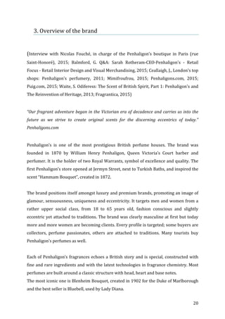   20	
  
3.	
  Overview	
  of	
  the	
  brand	
  
	
  
	
  
(Interview	
   with	
   Nicolas	
   Fouché,	
   in	
   charge	
   of	
   the	
   Penhaligon’s	
   boutique	
   in	
   Paris	
   (rue	
  
Saint-­‐Honoré),	
   2015;	
   Balmford,	
   G.	
   Q&A:	
   Sarah	
   Rotheram-­‐CEO-­‐Penhaligon's	
   -­‐	
   Retail	
  
Focus	
  -­‐	
  Retail	
  Interior	
  Design	
  and	
  Visual	
  Merchandising,	
  2015;	
  Ceallaigh,	
  J.,	
  London's	
  top	
  
shops:	
   Penhaligon's	
   perfumery,	
   2011;	
   Mimifroufrou,	
   2015;	
   Penhaligons.com,	
   2015;	
  
Puig.com,	
  2015;	
  Waite,	
  S.	
  Odiferess:	
  The	
  Scent	
  of	
  British	
  Spirit,	
  Part	
  1:	
  Penhaligon's	
  and	
  
The	
  Reinvention	
  of	
  Heritage,	
  2013;	
  Fragrantica,	
  2015)	
  
	
  
“Our	
  fragrant	
  adventure	
  began	
  in	
  the	
  Victorian	
  era	
  of	
  decadence	
  and	
  carries	
  us	
  into	
  the	
  
future	
   as	
   we	
   strive	
   to	
   create	
   original	
   scents	
   for	
   the	
   discerning	
   eccentrics	
   of	
   today.”	
  
Penhaligons.com	
  
	
  
Penhaligon’s	
   is	
   one	
   of	
   the	
   most	
   prestigious	
   British	
   perfume	
   houses.	
   The	
   brand	
   was	
  
founded	
   in	
   1870	
   by	
   William	
   Henry	
   Penhaligon,	
   Queen	
   Victoria’s	
   Court	
   barber	
   and	
  
perfumer.	
  It	
  is	
  the	
  holder	
  of	
  two	
  Royal	
  Warrants,	
  symbol	
  of	
  excellence	
  and	
  quality.	
  The	
  
first	
  Penhaligon’s	
  store	
  opened	
  at	
  Jermyn	
  Street,	
  next	
  to	
  Turkish	
  Baths,	
  and	
  inspired	
  the	
  
scent	
  “Hammam	
  Bouquet”,	
  created	
  in	
  1872.	
  	
  
	
  
The	
  brand	
  positions	
  itself	
  amongst	
  luxury	
  and	
  premium	
  brands,	
  promoting	
  an	
  image	
  of	
  
glamour,	
  sensuousness,	
  uniqueness	
  and	
  eccentricity.	
  It	
  targets	
  men	
  and	
  women	
  from	
  a	
  
rather	
   upper	
   social	
   class,	
   from	
   18	
   to	
   65	
   years	
   old,	
   fashion	
   conscious	
   and	
   slightly	
  
eccentric	
  yet	
  attached	
  to	
  traditions.	
  The	
  brand	
  was	
  clearly	
  masculine	
  at	
  first	
  but	
  today	
  
more	
  and	
  more	
  women	
  are	
  becoming	
  clients.	
  Every	
  profile	
  is	
  targeted;	
  some	
  buyers	
  are	
  
collectors,	
   perfume	
   passionates,	
   others	
   are	
   attached	
   to	
   traditions.	
   Many	
   tourists	
   buy	
  
Penhaligon’s	
  perfumes	
  as	
  well.	
  
	
  
Each	
  of	
  Penhaligon’s	
  fragrances	
  echoes	
  a	
  British	
  story	
  and	
  is	
  special,	
  constructed	
  with	
  
fine	
  and	
  rare	
  ingredients	
  and	
  with	
  the	
  latest	
  technologies	
  in	
  fragrance	
  chemistry.	
  Most	
  
perfumes	
  are	
  built	
  around	
  a	
  classic	
  structure	
  with	
  head,	
  heart	
  and	
  base	
  notes.	
  	
  
The	
  most	
  iconic	
  one	
  is	
  Blenheim	
  Bouquet,	
  created	
  in	
  1902	
  for	
  the	
  Duke	
  of	
  Marlborough	
  
and	
  the	
  best	
  seller	
  is	
  Bluebell,	
  used	
  by	
  Lady	
  Diana.	
  
 