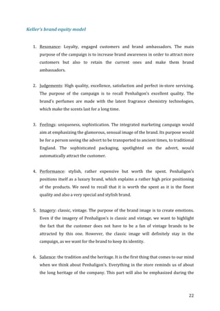   22	
  
Keller’s	
  brand	
  equity	
  model	
  
	
  
1. Resonance:	
   Loyalty,	
   engaged	
   customers	
   and	
   brand	
   ambassadors.	
   The	
   main	
  
purpose	
  of	
  the	
  campaign	
  is	
  to	
  increase	
  brand	
  awareness	
  in	
  order	
  to	
  attract	
  more	
  
customers	
   but	
   also	
   to	
   retain	
   the	
   current	
   ones	
   and	
   make	
   them	
   brand	
  
ambassadors.	
  	
  	
  
	
  
2. Judgements:	
  High	
  quality,	
  excellence,	
  satisfaction	
  and	
  perfect	
  in-­‐store	
  servicing.	
  
The	
   purpose	
   of	
   the	
   campaign	
   is	
   to	
   recall	
   Penhaligon’s	
   excellent	
   quality.	
   The	
  
brand’s	
   perfumes	
   are	
   made	
   with	
   the	
   latest	
   fragrance	
   chemistry	
   technologies,	
  
which	
  make	
  the	
  scents	
  last	
  for	
  a	
  long	
  time.	
  	
  
	
  
3. Feelings:	
  uniqueness,	
  sophistication.	
  The	
  integrated	
  marketing	
  campaign	
  would	
  
aim	
  at	
  emphasizing	
  the	
  glamorous,	
  sensual	
  image	
  of	
  the	
  brand.	
  Its	
  purpose	
  would	
  
be	
  for	
  a	
  person	
  seeing	
  the	
  advert	
  to	
  be	
  transported	
  to	
  ancient	
  times,	
  to	
  traditional	
  
England.	
   The	
   sophisticated	
   packaging,	
   spotlighted	
   on	
   the	
   advert,	
   would	
  
automatically	
  attract	
  the	
  customer.	
  
	
  
4. Performance:	
   stylish,	
   rather	
   expensive	
   but	
   worth	
   the	
   spent.	
   Penhaligon’s	
  
positions	
  itself	
  as	
  a	
  luxury	
  brand,	
  which	
  explains	
  a	
  rather	
  high	
  price	
  positioning	
  
of	
   the	
   products.	
   We	
   need	
   to	
   recall	
   that	
   it	
   is	
   worth	
   the	
   spent	
   as	
   it	
   is	
   the	
   finest	
  
quality	
  and	
  also	
  a	
  very	
  special	
  and	
  stylish	
  brand.	
  
	
  
5. Imagery:	
  classic,	
  vintage.	
  The	
  purpose	
  of	
  the	
  brand	
  image	
  is	
  to	
  create	
  emotions.	
  
Even	
  if	
  the	
  imagery	
  of	
  Penhaligon’s	
  is	
  classic	
  and	
  vintage,	
  we	
  want	
  to	
  highlight	
  
the	
   fact	
   that	
   the	
   customer	
   does	
   not	
   have	
   to	
   be	
   a	
   fan	
   of	
   vintage	
   brands	
   to	
   be	
  
attracted	
   by	
   this	
   one.	
   However,	
   the	
   classic	
   image	
   will	
   definitely	
   stay	
   in	
   the	
  
campaign,	
  as	
  we	
  want	
  for	
  the	
  brand	
  to	
  keep	
  its	
  identity.	
  	
  
	
  
6. Salience:	
  the	
  tradition	
  and	
  the	
  heritage.	
  It	
  is	
  the	
  first	
  thing	
  that	
  comes	
  to	
  our	
  mind	
  
when	
  we	
  think	
  about	
  Penhaligon’s.	
  Everything	
  in	
  the	
  store	
  reminds	
  us	
  of	
  about	
  
the	
  long	
  heritage	
  of	
  the	
  company.	
  This	
  part	
  will	
  also	
  be	
  emphasized	
  during	
  the	
  
 
