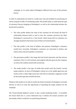   23	
  
campaign,	
  as	
  it	
  is	
  what	
  makes	
  Penhaligon’s	
  different	
  from	
  most	
  of	
  the	
  perfume	
  
houses.	
  	
  
	
  
In	
  order	
  to	
  understand	
  our	
  brand	
  in	
  a	
  really	
  clear	
  way	
  and	
  establish	
  its	
  positioning	
  we	
  
will	
  be	
  using	
  the	
  Profile	
  4	
  D	
  marketing	
  model.	
  This	
  profile	
  helps	
  us	
  understand	
  the	
  type	
  
of	
  customers	
  that	
  go	
  shopping	
  at	
  Penhaligon’s,	
  as	
  well	
  as	
  the	
  relationship	
  between	
  the	
  
brand	
  and	
  its	
  audience.	
  
	
  
• The	
   value	
   profile	
   defines	
   the	
   value	
   of	
   the	
   customer	
   for	
   the	
   brand,	
   the	
   kind	
   of	
  
relationship	
   between	
   both	
   as	
   well	
   as	
   how	
   the	
   customer	
   perceives	
   the	
   label.	
  	
  
Penhaligon’s	
  is	
  perceived	
  as	
  a	
  “love	
  brand”,	
  which	
  means	
  that	
  its	
  customers	
  are	
  
strongly	
  attached	
  to	
  the	
  brand,	
  most	
  of	
  them	
  are	
  brand	
  loyalists.	
  
	
  
• The	
   Like	
   profile	
   is	
   the	
   kind	
   of	
   hobbies	
   and	
   passions	
   Penhaligon’s	
   customers	
  
would	
   have.	
   Currently,	
   Penhaligon’s	
   customers	
   are	
   interested	
   in	
   fashion	
   and	
  
culture,	
  they	
  read	
  news	
  (politics,	
  economics)	
  
	
  
• The	
  persuasion	
  profile	
  is	
  the	
  image	
  that	
  the	
  brand	
  represents	
  and	
  that	
  attracts	
  
customers.	
  Here,	
  it	
  is	
  the	
  exclusive	
  and	
  original	
  reflection	
  given	
  by	
  the	
  company,	
  
as	
  well	
  as	
  the	
  tradition	
  mixed	
  with	
  eccentricity.	
  
	
  
• The	
   media	
   profile	
   is	
   the	
   type	
   of	
   media	
   that	
   would	
   reach	
   the	
   brand’s	
   current	
  
target	
  audience.	
  As	
  most	
  of	
  Penhaligon’s	
  clients	
  are	
  so	
  far	
  middle-­‐aged	
  men	
  and	
  
women,	
  from	
  a	
  rather	
  high	
  social	
  class	
  and	
  with	
  an	
  education,	
  magazines	
  would	
  
be	
  the	
  media	
  type	
  that	
  would	
  fit	
  the	
  best.	
  	
  
	
  
Thanks	
  to	
  this	
  model	
  we	
  are	
  able	
  to	
  realize	
  the	
  kind	
  of	
  customers	
  Penhaligon’s	
  currently	
  
attracts	
   as	
   well	
   as	
   to	
   seize	
   the	
   opportunity	
   of	
   expending	
   the	
   target	
   audience	
   for	
   the	
  
campaign.	
  	
  
	
  
The	
  “brand	
  identity	
  Kapferer’s	
  prism”	
  is	
  also	
  a	
  useful	
  marketing	
  model	
  –	
  it	
  resembles	
  
the	
   brand	
   wheel	
   but	
   is	
   a	
   more	
   elaborated	
   way.	
   It	
   defines	
   the	
   brand’s	
   products	
   and	
  
personality,	
  which	
  is	
  useful	
  for	
  our	
  positioning	
  statement.	
  
 