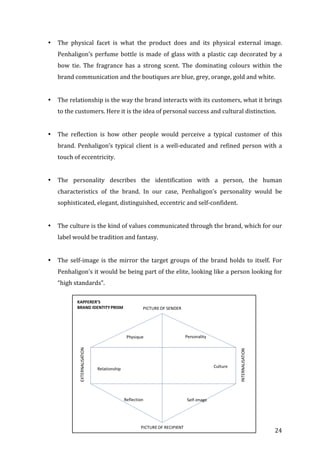   24	
  
• The	
   physical	
   facet	
   is	
   what	
   the	
   product	
   does	
   and	
   its	
   physical	
   external	
   image.	
  
Penhaligon’s	
  perfume	
  bottle	
  is	
  made	
  of	
  glass	
  with	
  a	
  plastic	
  cap	
  decorated	
  by	
  a	
  
bow	
   tie.	
   The	
   fragrance	
   has	
   a	
   strong	
   scent.	
   The	
   dominating	
   colours	
   within	
   the	
  
brand	
  communication	
  and	
  the	
  boutiques	
  are	
  blue,	
  grey,	
  orange,	
  gold	
  and	
  white.	
  
	
  
• The	
  relationship	
  is	
  the	
  way	
  the	
  brand	
  interacts	
  with	
  its	
  customers,	
  what	
  it	
  brings	
  
to	
  the	
  customers.	
  Here	
  it	
  is	
  the	
  idea	
  of	
  personal	
  success	
  and	
  cultural	
  distinction.	
  
	
  
• The	
   reflection	
   is	
   how	
   other	
   people	
   would	
   perceive	
   a	
   typical	
   customer	
   of	
   this	
  
brand.	
  Penhaligon’s	
  typical	
  client	
  is	
  a	
  well-­‐educated	
  and	
  refined	
  person	
  with	
  a	
  
touch	
  of	
  eccentricity.	
  	
  
	
  
• The	
   personality	
   describes	
   the	
   identification	
   with	
   a	
   person,	
   the	
   human	
  
characteristics	
   of	
   the	
   brand.	
   In	
   our	
   case,	
   Penhaligon’s	
   personality	
   would	
   be	
  
sophisticated,	
  elegant,	
  distinguished,	
  eccentric	
  and	
  self-­‐confident.	
  
	
  
• The	
  culture	
  is	
  the	
  kind	
  of	
  values	
  communicated	
  through	
  the	
  brand,	
  which	
  for	
  our	
  
label	
  would	
  be	
  tradition	
  and	
  fantasy.	
  
	
  
• The	
  self-­‐image	
  is	
  the	
  mirror	
  the	
  target	
  groups	
  of	
  the	
  brand	
  holds	
  to	
  itself.	
  For	
  
Penhaligon’s	
  it	
  would	
  be	
  being	
  part	
  of	
  the	
  elite,	
  looking	
  like	
  a	
  person	
  looking	
  for	
  
“high	
  standards”.	
  
	
  
	
  
	
  
	
  
	
  
	
  
	
  
	
  
	
  
	
  
	
  
 