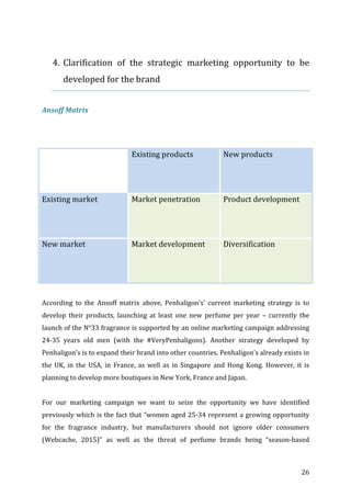   26	
  
	
  
4. Clarification	
   of	
   the	
   strategic	
   marketing	
   opportunity	
   to	
   be	
  
developed	
  for	
  the	
  brand	
  
	
  
Ansoff	
  Matrix	
  
	
  
	
  
	
   Existing	
  products	
  	
  
	
  
	
  
New	
  products	
  
Existing	
  market	
   Market	
  penetration	
  
	
  
	
  
Product	
  development	
  
New	
  market	
   Market	
  development	
  
	
  
	
  
Diversification	
  
	
  
According	
   to	
   the	
   Ansoff	
   matrix	
   above,	
   Penhaligon’s’	
   current	
   marketing	
   strategy	
   is	
   to	
  
develop	
   their	
   products,	
   launching	
   at	
   least	
   one	
   new	
   perfume	
   per	
   year	
   –	
   currently	
   the	
  
launch	
  of	
  the	
  N°33	
  fragrance	
  is	
  supported	
  by	
  an	
  online	
  marketing	
  campaign	
  addressing	
  
24-­‐35	
   years	
   old	
   men	
   (with	
   the	
   #VeryPenhaligons).	
   Another	
   strategy	
   developed	
   by	
  
Penhaligon’s	
  is	
  to	
  expand	
  their	
  brand	
  into	
  other	
  countries.	
  Penhaligon’s	
  already	
  exists	
  in	
  
the	
  UK,	
  in	
  the	
  USA,	
  in	
  France,	
  as	
  well	
  as	
  in	
  Singapore	
  and	
  Hong	
  Kong.	
  However,	
  it	
  is	
  
planning	
  to	
  develop	
  more	
  boutiques	
  in	
  New	
  York,	
  France	
  and	
  Japan.	
  	
  
	
  
For	
   our	
   marketing	
   campaign	
   we	
   want	
   to	
   seize	
   the	
   opportunity	
   we	
   have	
   identified	
  
previously	
  which	
  is	
  the	
  fact	
  that	
  “women	
  aged	
  25-­‐34	
  represent	
  a	
  growing	
  opportunity	
  
for	
   the	
   fragrance	
   industry,	
   but	
   manufacturers	
   should	
   not	
   ignore	
   older	
   consumers	
  
(Webcache,	
   2015)”	
   as	
   well	
   as	
   the	
   threat	
   of	
   perfume	
   brands	
   being	
   “season-­‐based	
  
 