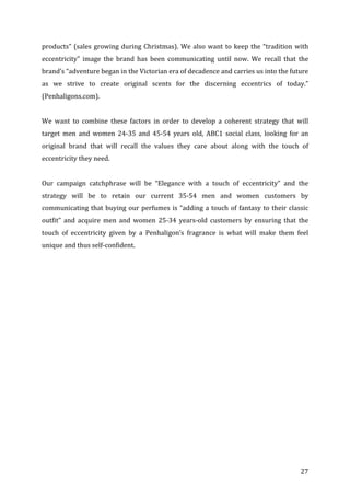   27	
  
products”	
  (sales	
  growing	
  during	
  Christmas).	
  We	
  also	
  want	
  to	
  keep	
  the	
  “tradition	
  with	
  
eccentricity”	
   image	
   the	
   brand	
   has	
   been	
   communicating	
   until	
   now.	
   We	
   recall	
   that	
   the	
  
brand’s	
  “adventure	
  began	
  in	
  the	
  Victorian	
  era	
  of	
  decadence	
  and	
  carries	
  us	
  into	
  the	
  future	
  
as	
   we	
   strive	
   to	
   create	
   original	
   scents	
   for	
   the	
   discerning	
   eccentrics	
   of	
   today.”	
  
(Penhaligons.com).	
  	
  
	
  
We	
   want	
   to	
   combine	
   these	
   factors	
   in	
   order	
   to	
   develop	
   a	
   coherent	
   strategy	
   that	
   will	
  
target	
   men	
   and	
   women	
   24-­‐35	
   and	
   45-­‐54	
   years	
   old,	
   ABC1	
   social	
   class,	
   looking	
   for	
   an	
  
original	
   brand	
   that	
   will	
   recall	
   the	
   values	
   they	
   care	
   about	
   along	
   with	
   the	
   touch	
   of	
  
eccentricity	
  they	
  need.	
  	
  
	
  
Our	
   campaign	
   catchphrase	
   will	
   be	
   “Elegance	
   with	
   a	
   touch	
   of	
   eccentricity”	
   and	
   the	
  
strategy	
   will	
   be	
   to	
   retain	
   our	
   current	
   35-­‐54	
   men	
   and	
   women	
   customers	
   by	
  
communicating	
  that	
  buying	
  our	
  perfumes	
  is	
  “adding	
  a	
  touch	
  of	
  fantasy	
  to	
  their	
  classic	
  
outfit”	
   and	
   acquire	
   men	
   and	
   women	
   25-­‐34	
   years-­‐old	
   customers	
   by	
   ensuring	
   that	
   the	
  
touch	
   of	
   eccentricity	
   given	
   by	
   a	
   Penhaligon’s	
   fragrance	
   is	
   what	
   will	
   make	
   them	
   feel	
  
unique	
  and	
  thus	
  self-­‐confident.	
  	
  
	
  
	
  
	
  
	
  
	
  
	
  
	
  
	
  
	
  
	
  
	
  
	
  
	
  
	
  
	
  
	
  
 