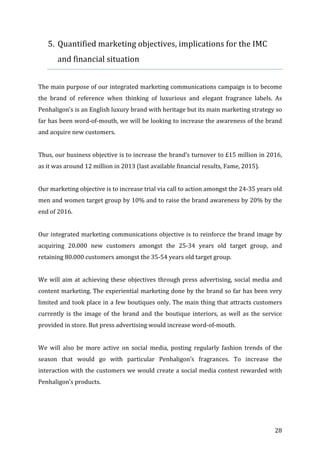   28	
  
5. Quantified	
  marketing	
  objectives,	
  implications	
  for	
  the	
  IMC	
  
and	
  financial	
  situation	
  
	
  
The	
  main	
  purpose	
  of	
  our	
  integrated	
  marketing	
  communications	
  campaign	
  is	
  to	
  become	
  
the	
   brand	
   of	
   reference	
   when	
   thinking	
   of	
   luxurious	
   and	
   elegant	
   fragrance	
   labels.	
   As	
  
Penhaligon’s	
  is	
  an	
  English	
  luxury	
  brand	
  with	
  heritage	
  but	
  its	
  main	
  marketing	
  strategy	
  so	
  
far	
  has	
  been	
  word-­‐of-­‐mouth,	
  we	
  will	
  be	
  looking	
  to	
  increase	
  the	
  awareness	
  of	
  the	
  brand	
  
and	
  acquire	
  new	
  customers.	
  
	
  
Thus,	
  our	
  business	
  objective	
  is	
  to	
  increase	
  the	
  brand’s	
  turnover	
  to	
  £15	
  million	
  in	
  2016,	
  
as	
  it	
  was	
  around	
  12	
  million	
  in	
  2013	
  (last	
  available	
  financial	
  results,	
  Fame,	
  2015).	
  
	
  
Our	
  marketing	
  objective	
  is	
  to	
  increase	
  trial	
  via	
  call	
  to	
  action	
  amongst	
  the	
  24-­‐35	
  years	
  old	
  
men	
  and	
  women	
  target	
  group	
  by	
  10%	
  and	
  to	
  raise	
  the	
  brand	
  awareness	
  by	
  20%	
  by	
  the	
  
end	
  of	
  2016.	
  
	
  
Our	
  integrated	
  marketing	
  communications	
  objective	
  is	
  to	
  reinforce	
  the	
  brand	
  image	
  by	
  
acquiring	
   20.000	
   new	
   customers	
   amongst	
   the	
   25-­‐34	
   years	
   old	
   target	
   group,	
   and	
  
retaining	
  80.000	
  customers	
  amongst	
  the	
  35-­‐54	
  years	
  old	
  target	
  group.	
  
	
  
We	
  will	
  aim	
  at	
  achieving	
  these	
  objectives	
  through	
  press	
  advertising,	
  social	
  media	
  and	
  
content	
  marketing.	
  The	
  experiential	
  marketing	
  done	
  by	
  the	
  brand	
  so	
  far	
  has	
  been	
  very	
  
limited	
  and	
  took	
  place	
  in	
  a	
  few	
  boutiques	
  only.	
  The	
  main	
  thing	
  that	
  attracts	
  customers	
  
currently	
  is	
  the	
  image	
  of	
  the	
  brand	
  and	
  the	
  boutique	
  interiors,	
  as	
  well	
  as	
  the	
  service	
  
provided	
  in	
  store.	
  But	
  press	
  advertising	
  would	
  increase	
  word-­‐of-­‐mouth.	
  	
  
	
  
We	
   will	
   also	
   be	
   more	
   active	
   on	
   social	
   media,	
   posting	
   regularly	
   fashion	
   trends	
   of	
   the	
  
season	
   that	
   would	
   go	
   with	
   particular	
   Penhaligon’s	
   fragrances.	
   To	
   increase	
   the	
  
interaction	
  with	
  the	
  customers	
  we	
  would	
  create	
  a	
  social	
  media	
  contest	
  rewarded	
  with	
  
Penhaligon’s	
  products.	
  	
  
	
  
	
  
 