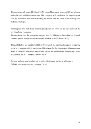   29	
  
The	
  campaign	
  will	
  target	
  24-­‐35	
  and	
  35-­‐54	
  years	
  old	
  men	
  and	
  women,	
  ABC1	
  social	
  class,	
  
well-­‐educated	
   and	
   beauty	
   conscious.	
   The	
   campaign	
   will	
   emphasize	
   the	
   elegant	
   image	
  
that	
   the	
   brand	
   has	
   been	
   communicating	
   so	
   far	
   but	
   also	
   the	
   touch	
   of	
   eccentricity	
   that	
  
makes	
  it	
  so	
  unique.	
  
	
  
Penhaligon’s	
   does	
   not	
   share	
   financial	
   results	
   for	
   2014	
   but	
   we	
   do	
   have	
   some	
   of	
   the	
  
previous	
  fiscal	
  years	
  ones.	
  
Thus	
  we	
  know	
  that	
  the	
  company’s	
  turnover	
  was	
  £12.624.000	
  in	
  December	
  2013,	
  which	
  
shows	
  a	
  growth	
  compared	
  to	
  2012	
  when	
  it	
  was	
  £10.514.000	
  (Fame,	
  2015).	
  
	
  
The	
  profit	
  before	
  tax	
  was	
  £1.062.000	
  in	
  2013,	
  which	
  is	
  a	
  significant	
  progress	
  comparing	
  
to	
  the	
  previous	
  years.	
  2010	
  has	
  been	
  a	
  difficult	
  year	
  for	
  the	
  company	
  as	
  it	
  has	
  generated	
  
a	
  loss	
  of	
  £805.000.	
  The	
  brand	
  was	
  back	
  on	
  track	
  a	
  few	
  months	
  later,	
  announcing	
  a	
  profit	
  
of	
  £609.000	
  for	
  2011	
  and	
  £812.000	
  for	
  2012.	
  	
  
	
  
Because	
  we	
  have	
  seen	
  how	
  fast	
  our	
  brand	
  is	
  able	
  to	
  grow	
  we	
  aim	
  at	
  achieving	
  a	
  	
  
£15.000	
  k	
  turnover	
  after	
  our	
  campaign	
  (2016).	
  
	
  
	
   	
  
 