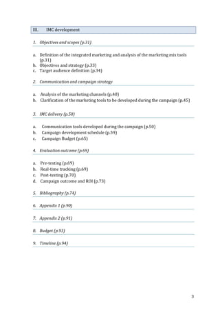   3	
  
III. IMC	
  development	
  
	
  
1. Objectives	
  and	
  scopes	
  (p.31)	
  
	
  
a. Definition	
  of	
  the	
  integrated	
  marketing	
  and	
  analysis	
  of	
  the	
  marketing	
  mix	
  tools	
  
(p.31)	
  
b. Objectives	
  and	
  strategy	
  (p.33)	
  
c. Target	
  audience	
  definition	
  (p.34)	
  
	
  
2. Communication	
  and	
  campaign	
  strategy	
  
	
  
a. Analysis	
  of	
  the	
  marketing	
  channels	
  (p.40)	
  
b. Clarification	
  of	
  the	
  marketing	
  tools	
  to	
  be	
  developed	
  during	
  the	
  campaign	
  (p.45)	
  
	
  
3. IMC	
  delivery	
  (p.50)	
  
	
  
a. Communication	
  tools	
  developed	
  during	
  the	
  campaign	
  (p.50)	
  
b. Campaign	
  development	
  schedule	
  (p.59)	
  
c. Campaign	
  Budget	
  (p.65)	
  
	
  
4. Evaluation	
  outcome	
  (p.69)	
  
	
  
a. Pre-­‐testing	
  (p.69)	
  
b. Real-­‐time	
  tracking	
  (p.69)	
  
c. Post-­‐testing	
  (p.70)	
  
d. Campaign	
  outcome	
  and	
  ROI	
  (p.73)	
  
	
  
5. Bibliography	
  (p.74)	
  
	
  
6. Appendix	
  1	
  (p.90)	
  
	
   	
  
7. Appendix	
  2	
  (p.91)	
  
	
   	
  
8. Budget	
  (p.93)	
  
	
   	
  
9. Timeline	
  (p.94)	
  
	
   	
  
 