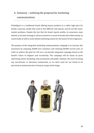   30	
  
6. Summary	
  –	
  outlining	
  the	
  proposal	
  for	
  marketing	
  
communications	
  
	
  
Penhaligon’s	
  is	
  a	
  traditional	
  brand	
  offering	
  luxury	
  products	
  at	
  a	
  rather	
  high	
  price	
  for	
  
beauty	
  conscious	
  people	
  that	
  wish	
  to	
  feel	
  different	
  and	
  special,	
  and	
  do	
  not	
  like	
  mass-­‐
market	
   perfumes.	
   Despite	
   the	
   fact	
   that	
   the	
   brand	
   reports	
   profits,	
   its	
   awareness	
   stays	
  
limited,	
  as	
  its	
  main	
  strategy	
  to	
  attract	
  customers	
  is	
  word-­‐of-­‐mouth	
  and	
  a	
  little	
  activity	
  on	
  
social	
  media	
  as	
  well	
  as	
  some	
  limited	
  marketing	
  actions	
  for	
  the	
  launch	
  of	
  new	
  fragrances.	
  
	
  
The	
  purpose	
  of	
  the	
  integrated	
  marketing	
  communications	
  campaign	
  is	
  to	
  increase	
  this	
  
awareness	
   by	
   acquiring	
   20.000	
   new	
   customers	
   and	
   retaining	
   80.000	
   current	
   ones.	
   In	
  
order	
  to	
  achieve	
  this	
  goal	
  we	
  will	
  run	
  a	
  six-­‐months	
  integrated	
  campaign	
  based	
  on	
  the	
  
brand’s	
   values	
   of	
   elegance	
   and	
   eccentricity.	
   The	
   campaign	
   will	
   be	
   based	
   on	
   press	
  
advertising,	
  direct	
  marketing,	
  sales	
  promotions	
  and	
  public	
  relations.	
  We	
  won’t	
  be	
  doing	
  
any	
   out-­‐of-­‐home	
   or	
   television	
   commercials,	
   as	
   we	
   don’t	
   want	
   for	
   our	
   brand	
   to	
   be	
  
perceived	
  as	
  mainstream	
  but	
  to	
  keep	
  its	
  unique	
  niche	
  image.	
  
	
   	
  
 